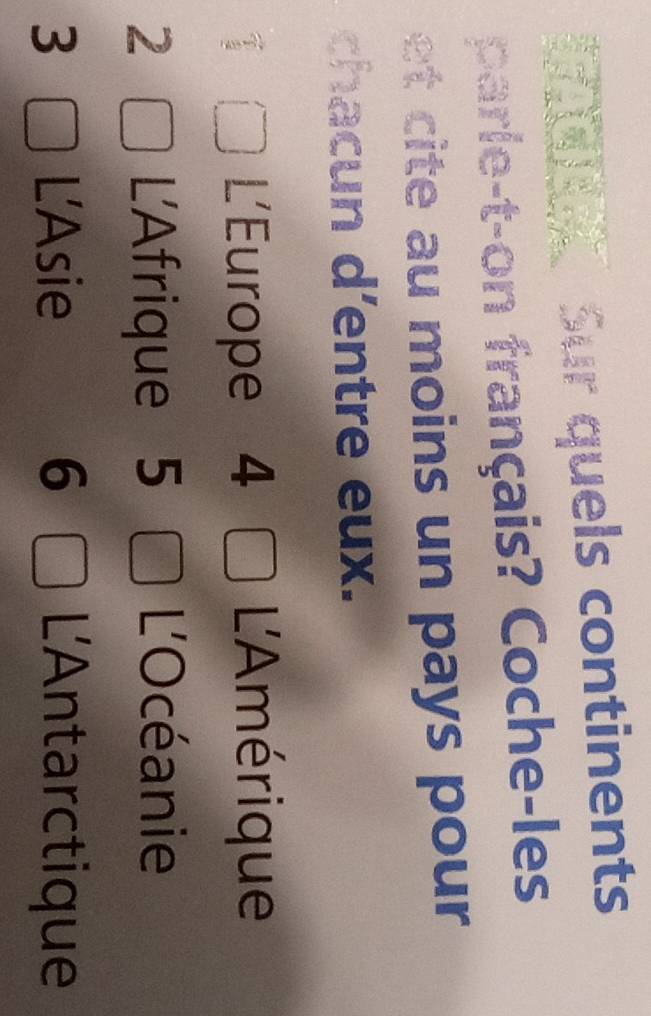 Sur quels continents 
parle-t-on français? Coche-les 
et cite au moins un pays pour 
chacun d'entre eux. 
L'Europe 4 L'Amérique 
2 L'Afrique 5 
L'Océanie 
3 L'Asie 6 L'Antarctique