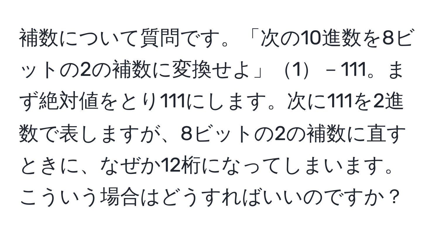 補数について質問です。「次の10進数を8ビットの2の補数に変換せよ」1－111。まず絶対値をとり111にします。次に111を2進数で表しますが、8ビットの2の補数に直すときに、なぜか12桁になってしまいます。こういう場合はどうすればいいのですか？