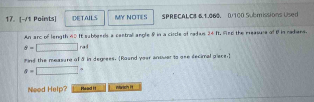 DETAILS MY NOTES SPRECALC8 6.1.060. 0/100 Submissions Used 
An arc of length 40 ft subtends a central angle θ in a circle of radius 24 ft. Find the measure of θ in radians.
θ =□ rad
Find the measure of θ in degrees. (Round your answer to one decimal place.)
θ =□°
Need Help? Read It Watch It