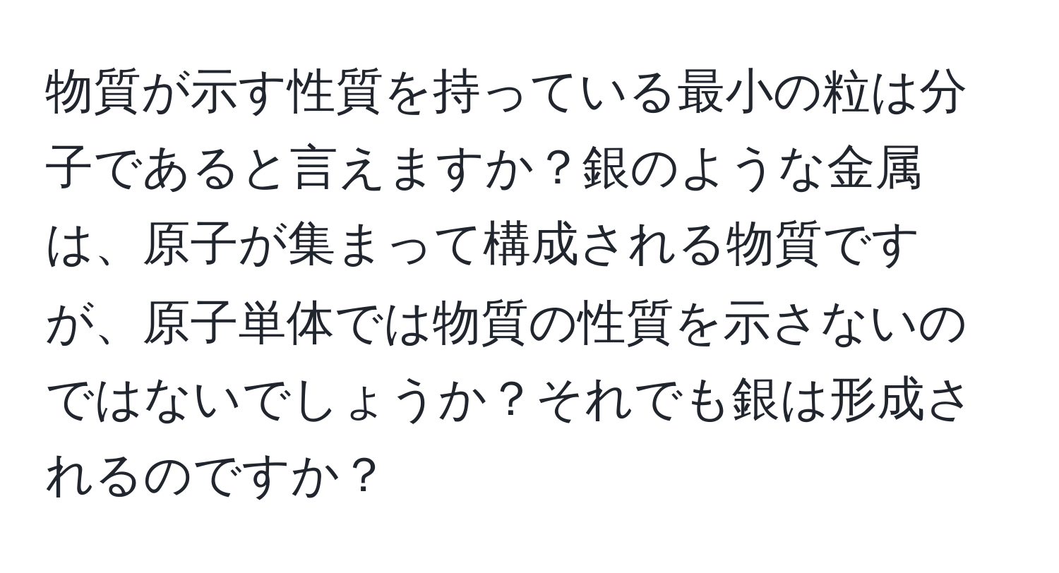 物質が示す性質を持っている最小の粒は分子であると言えますか？銀のような金属は、原子が集まって構成される物質ですが、原子単体では物質の性質を示さないのではないでしょうか？それでも銀は形成されるのですか？