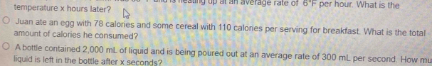 heating up at an average rate of 6°F per hour. What is the 
temperature x hours later? 
Juan ate an egg with 78 calories and some cereal with 110 calories per serving for breakfast. What is the total 
amount of calories he consumed? 
A bottle contained 2,000 mL of liquid and is being poured out at an average rate of 300 mL per second. How mu 
liquid is left in the bottle after x seconds?