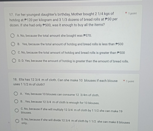 For her youngest daughter's birthday, Mother bought 2 1/4 kgs of 1 point
hotdog at P120 per kilogram and 3 1/3 dozens of bread rolls at P30 per
dozen. If she had only 500, was it enough to buy all the items?
A. No, because the total amount she bought was 570.
B. Yes, because the total amount of hotdog and bread rolls is less than 500
C. No, because the total amount of hotdog and bread rolls is greater than 500
D. D. Yes, because the amount of hotdog is greater than the amount of bread rolls.
18. Ella has 12 3/4 m of cloth. Can she make 10 blouses if each blouse 1 point
uses 1 1/2 m of cloth?
A. Yes, because 10 blouses can consume 12 3/4m of cloth.
B. . Yes, because 12 3/4 m of cloth is enough for 10 blouses.
C. No, because if she will multiply 12 3/4 m of cloth by 1 1/2 she can make 19
blouses.
D. No, because if she will divide 12 3/4 m of cloth by 1 1/2 she can make 8 blouses
only..