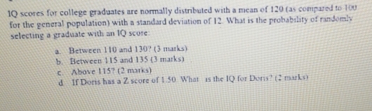 IQ scores for college graduates are normally distributed with a mean of 120 (as compared to 100
for the general population) with a standard deviation of 12. What is the probability of randomly 
selecting a graduate with an IQ score 
a. Between 110 and 130? (3 marks) 
b. Between 115 and 135 (3 marks) 
c. Above 115? (2 marks) 
d If Doris has a Z score of 1.50 What is the IQ for Doris? (2 marks)