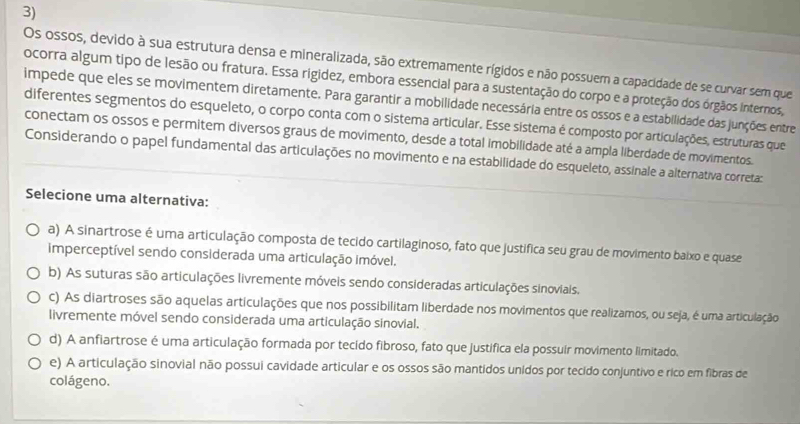 Os ossos, devido à sua estrutura densa e mineralizada, são extremamente rígidos e não possuem a capacidade de se curvar sem que
ocorra algum tipo de lesão ou fratura. Essa rigidez, embora essencial para a sustentação do corpo e a proteção dos órgãos internos,
impede que eles se movimentem diretamente. Para garantir a mobilidade necessária entre os ossos e a estabilidade das junções entre
diferentes segmentos do esqueleto, o corpo conta com o sistema articular. Esse sistema é composto por articulações, estruturas que
conectam os ossos e permitem diversos graus de movimento, desde a total imobilidade até a ampla liberdade de movimentos.
Considerando o papel fundamental das articulações no movimento e na estabilidade do esqueleto, assinale a alternativa correta:
Selecione uma alternativa:
a) A sinartrose é uma articulação composta de tecido cartilaginoso, fato que justifica seu grau de movimento baixo e quase
imperceptível sendo considerada uma articulação imóvel.
b) As suturas são articulações livremente móveis sendo consideradas articulações sinoviais.
c) As diartroses são aquelas articulações que nos possibilitam liberdade nos movimentos que realizamos, ou seja, é uma articulação
livremente móvel sendo considerada uma articulação sinovial.
d) A anfiartrose é uma articulação formada por tecido fibroso, fato que justifica ela possuir movimento limitado.
e) A articulação sinovial não possui cavidade articular e os ossos são mantidos unidos por tecido conjuntivo e rico em fibras de
colágeno.