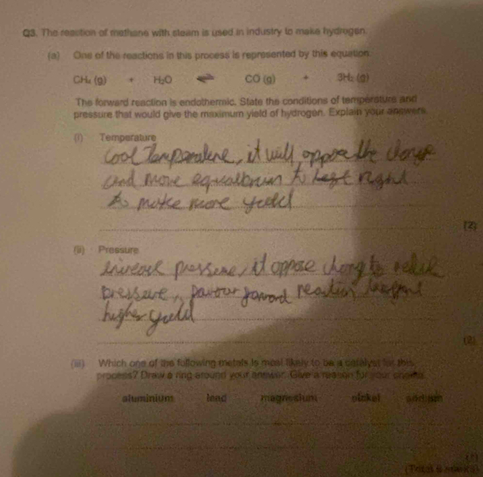 The reaction of methane with steam is used in industry to make hydrogen.
(a) One of the reactions in this process is represented by this equation
CH_4(g)+CH_2O 1∈fty 4e^(2h) CO(g)+3H_2(g)
The forward reaction is endothermic. State the conditions of temperature and
pressure that would give the maximum yield of hydrogen. Explain your answers
(1) Temperature
_
_
_
_
_2
(ii) Pressure
_
_
_
_
_
(2)
(iii) Which one of the following metals is mosl likely to be a ceralyst fos this
process? Draw a ring around your answer. Give a reason for your shomg
aluminium lead magnesium pickel
_
_
_
_
__
_
_
(Tritas i ean ica)