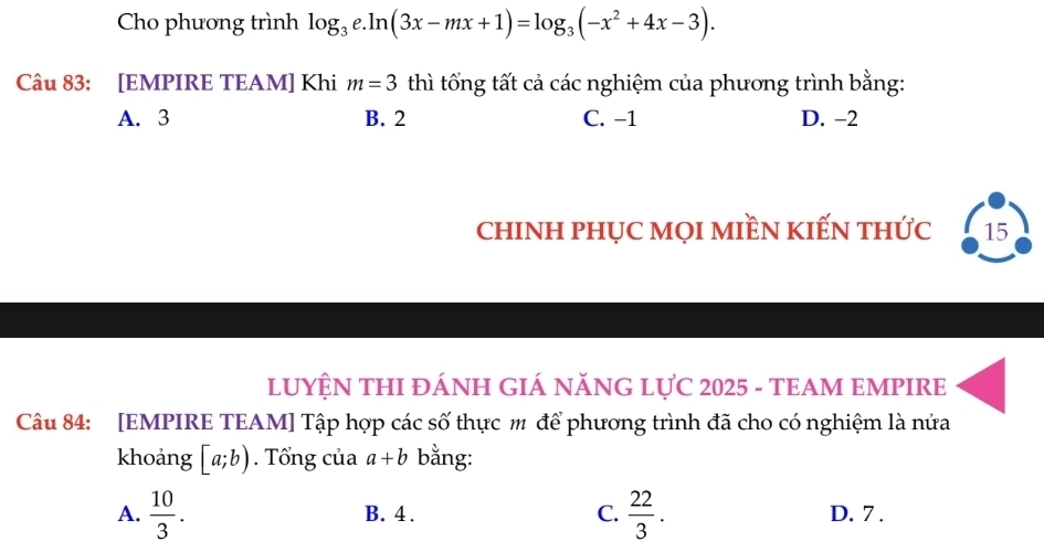 Cho phương trình log _3e.ln (3x-mx+1)=log _3(-x^2+4x-3). 
Câu 83: [EMPIRE TEAM] Khi m=3 thì tổng tất cả các nghiệm của phương trình bằng:
A. 3 B. 2 C. −1 D. -2
chINH PHỤC MọI MIềN KIẾN thức 15
LUYỆN THI ĐÁNH GIÁ NĂNG LỤC 2025 - TEAM EMPIRE
Câu 84: [EMPIRE TEAM] Tập hợp các số thực m để phương trình đã cho có nghiệm là nửa
khoảng [a;b). Tổng của a+b bằng:
A.  10/3 . B. 4. C.  22/3 . D. 7.