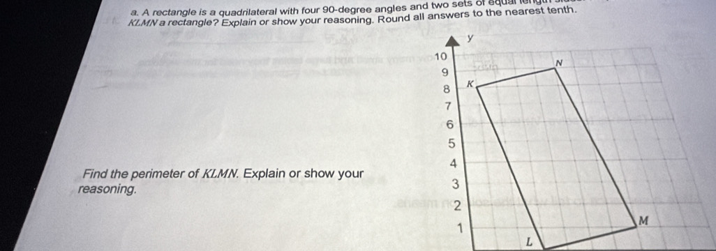 A rectangle is a quadrilateral with four 90-degree angles and two sets of equal en
KLMN a rectangle? Explain or show your reasoning. Round all answers to the nearest tenth. 
Find the perimeter of KLMN. Explain or show your 
reasoning.
