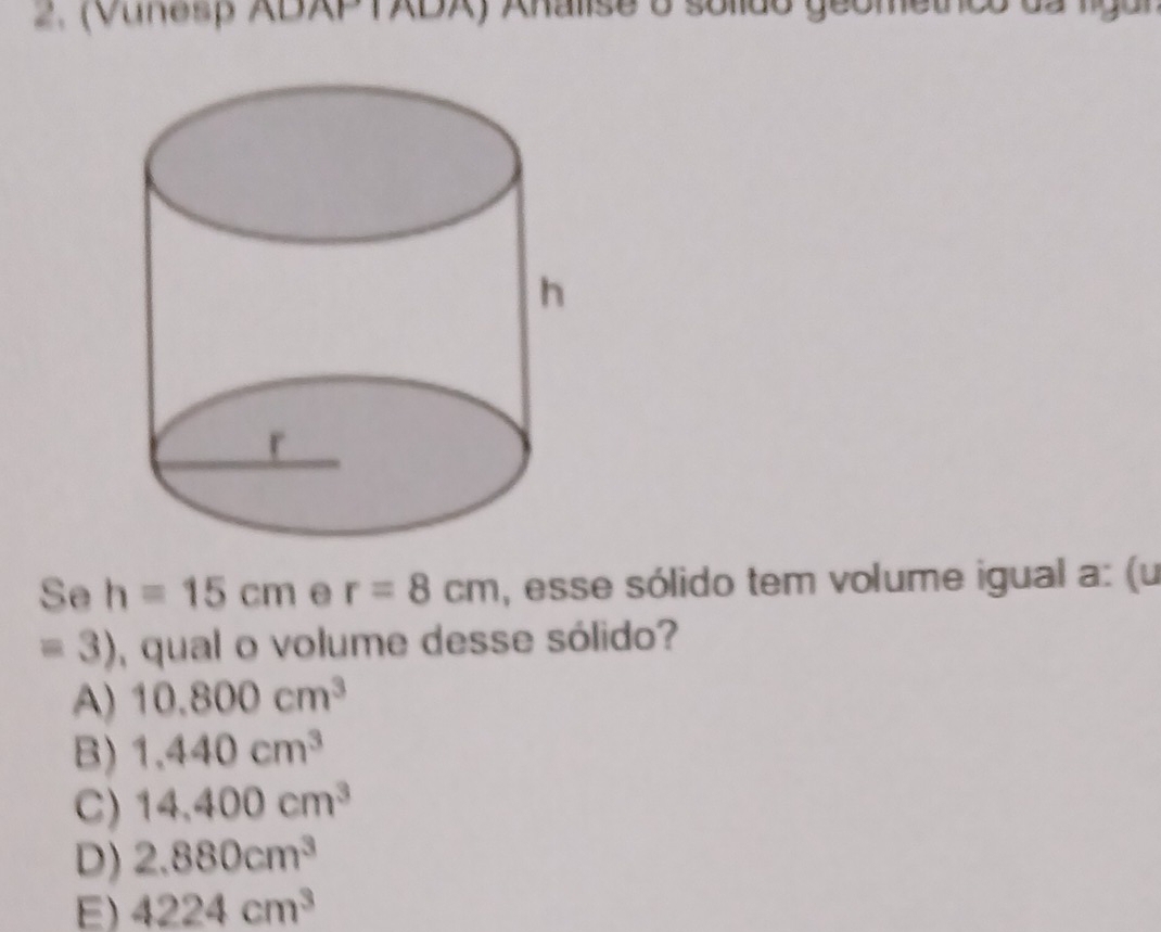 (Vunesp XDXPTXDX) Axalise o solido geometnco da ligal
Se h=15cm e r=8cm , esse sólido tem volume igual a: (u
=3) , qual o volume desse sólido?
A) 10.800cm^3
B) 1,440cm^3
C) 14,400cm^3
D) 2.880cm^3
E) 4224cm^3