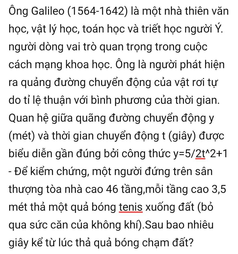 Ông Galileo (1564-1642) là một nhà thiên văn 
học, vật lý học, toán học và triết học người Ý. 
người dòng vai trò quan trọng trong cuộc 
cách mạng khoa học. Ông là người phát hiện 
ra quảng đường chuyển động của vật rơi tự 
do tỉ lệ thuận với bình phương của thời gian. 
Quan hệ giữa quãng đường chuyển động y
(mét) và thời gian chuyển động t (giây) được 
biểu diễn gần đúng bởi công thức y=5/2t^(wedge)2+1
- Để kiểm chứng, một người đứng trên sân 
thượng tòa nhà cao 46 tầng,mỗi tầng cao 3, 5
mét thả một quả bóng tenis xuống đất (bỏ 
qua sức căn của không khí).Sau bao nhiêu 
giây kể từ lúc thả quả bóng chạm đất?