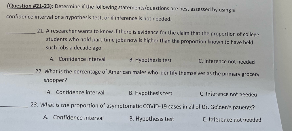 (Question #21-23): Determine if the following statements/questions are best assessed by using a
confidence interval or a hypothesis test, or if inference is not needed.
_21. A researcher wants to know if there is evidence for the claim that the proportion of college
students who hold part-time jobs now is higher than the proportion known to have held
such jobs a decade ago.
A. Confidence interval B. Hypothesis test C. Inference not needed
_22. What is the percentage of American males who identify themselves as the primary grocery
shopper?
A. Confidence interval B. Hypothesis test C. Inference not needed
_23. What is the proportion of asymptomatic COVID-19 cases in all of Dr. Golden's patients?
A. Confidence interval B. Hypothesis test C. Inference not needed