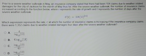 Prior to a severe weather outbreak in May, an insurance company stated that there had been 104 claims due to weather-related
damages for the city of Jackson for the month of May thus far. After the severe weather outbreak, the number of insurance claims
severe weather outbreak. increased according to the function below, where 7 represents the rate of growth and i represents the number of days after the
C(t)=104(10)^(rt)
Which expression represents the rate, r at which the number of insurarce claims is increasing if the insurance company claims
there were 1,352 clairns due to weather-related damages four days after the severe weather outbreak?
A. frac 4log _10(13)
B. 4log _10(13)
C. frac log _10(13)40
D. frac log _10(13)4