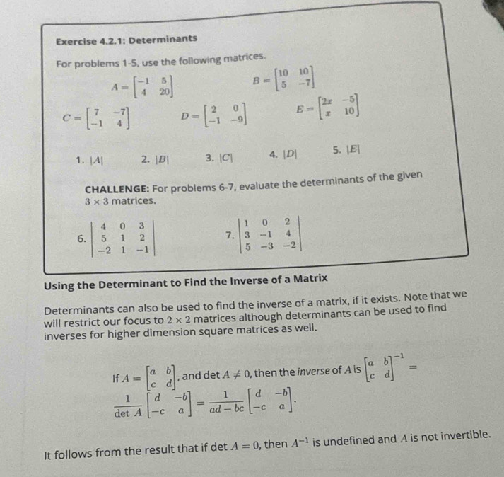 Exercise 4.2.1: Determinants 
For problems 1-5, use the following matrices.
A=beginbmatrix -1&5 4&20endbmatrix
B=beginbmatrix 10&10 5&-7endbmatrix
C=beginbmatrix 7&-7 -1&4endbmatrix D=beginbmatrix 2&0 -1&-9endbmatrix E=beginbmatrix 2x&-5 x&10endbmatrix
1. A . 2. |B| 3. |C| 4. |D| 5. |E|
CHALLENGE: For problems 6-7, evaluate the determinants of the given
3* 3 matrices. 
6. beginvmatrix 4&0&3 5&1&2 -2&1&-1endvmatrix 7 beginvmatrix 1&0&2 3&-1&4 5&-3&-2endvmatrix
Using the Determinant to Find the Inverse of a Matrix 
Determinants can also be used to find the inverse of a matrix, if it exists. Note that we 
will restrict our focus to 2* 2 matrices although determinants can be used to find 
inverses for higher dimension square matrices as well. 
If A=beginbmatrix a&b c&dendbmatrix , and det A!= 0 , then the inverse of A is beginbmatrix a&b c&dend(bmatrix)^(-1)=
 1/detA beginbmatrix d&-b -c&aendbmatrix = 1/ad-bc beginbmatrix d&-b -c&aendbmatrix. 
It follows from the result that if det A=0 , then A^(-1) is undefined and A is not invertible.