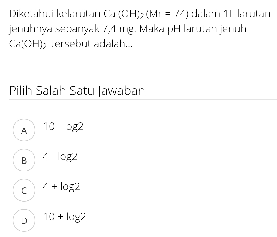 Diketahui kelarutan Ca(OH)_2(Mr=74) dalam 1L larutan
jenuhnya sebanyak 7,4 mg. Maka pH larutan jenuh
Ca(OH)_2 tersebut adalah...
Pilih Salah Satu Jawaban
A 10-log 2
B 4-log 2
C 4+log 2
D 10+log 2