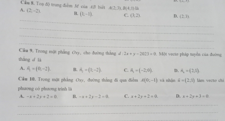 (2,3)
Cầu 8. Toạ độ trung điểm M của 4B biết A(2;3), B(4;1) 1
A. (2,-2). B. (1;-1). C. (3;2). D. (2,3)
_
_
_
_
Câu 9, Trong mặt phẳng Oxy, cho đường thẳng d:2x+y-2023=0.M61 vecto pháp tuyển của đường
thắng d là
A. vector n_1=(0;-2). B. vector n_2=(1;-2). C. overline n_3=(-2;0). D. vector n_n=(2;1). 
Câu 10. Trong mặt phẳng Oxy, đường thắng đi qua điểm A(0;-1) và nhận widehat u=(2;1) làm vecto chi
phương có phương trình là
A. -x+2y+2=0. B. -x+2y-2=0. C. x+2y+2=0. D. x+2y+3=0. 
_
_
_
_
_
_
_