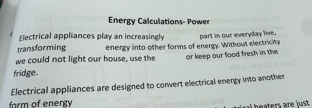 Energy Calculations- Power 
Electrical appliances play an increasingly 
part in our everyday live, 
transforming 
energy into other forms of energy. Without electricity 
we could not light our house, use the 
or keep our food fresh in the 
fridge. 
Electrical appliances are designed to convert electrical energy into another 
form of energy 
cal beaters are just