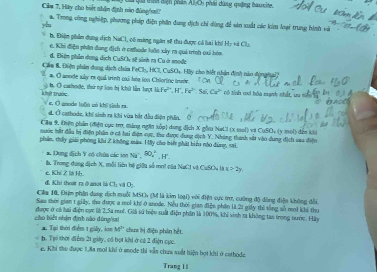 # quả trình điện phần Al_2O_3 phải dùng quặng bauxite.
Câu 7. Hãy cho biết nhận định nào đúng/sai?
a. Trong công nghiệp, phương pháp điện phân dung dịch chí dùng để sản xuất các kim loại trung bình và
yóu
b. Điện phân dụng địch NaCl, có máng ngăn sẽ thu được cả hai khí H_2 và Cl_2.
e. Khi điện phần dung dịch ở cathode luôn xảy ra quá trình oxí hóa.
d. Điện phân dung địch CuSO₄ sẽ sinh ra Cu ở anode
Câu &. Điện phân dung dịch chứa FeCl :HCL CuSO_4 Hy cho biết nhận định nào đúng/sai?
a. Ở anode xây ra quá trình oxi hóa ion Chlorine trước.
b. Ở cathode, thứ tự ion bị khứ lần lượt là:Fe², H*, Fe^(2-)
khử trước. Sai, Cu^(2+) có tính oxi hóa mạnh nhất, ưu tiên b
e. Ô anode luôn có khí sinh ra.
d. Ở cathode, khi sinh ra khi vứa bắt đầu điện phân.
Cầu 9. Điện phân (điện cực trơ, máng ngăn xốp) dung địch X gồm NaCl (x mol) và ở CuSO : (y mol) đến khi
bước bắt đầu bị điện phân ở cá hai điện cực, thu được dung dịch Y. Nhúng thanh sắt vào dung dịch sau điện
phân, thấy giải phóng khí Z không màu. Hãy cho biết phát biểu nào đúng, sai.
a. Dung dịch Y có chứa các ion Na*, SO_4^((2-),H^+).
b. Trong dung địch X, mối liên hệ giữa số mol của NaCl và CuSO_41 x>2y.
c. Khí Z là H₂.
d. Khi thoát ra ở anot là Cl_2 và O_2.
Câu 10, Điện phân dung địch muối MSO₄ (M là kim loại) với điện cực trơ, cường độ dòng điện không đổi.
Sau thời gian t giây, thu được a mol khí ở anode. Nếu thời gian điện phân là 2t giây thì tổng số mol khi thu
được ở cả hai điện cực là 2.5a mol. Giả sử hiệu suất điện phân là 100%, khí sinh ra không tan trong nước. Hãy
cho biết nhận định nào đùng/sai
a. Tại thời điểm t giây, ion M^(2+) chưa bị điện phân hết.
h. Tại thời điểm 2t giây, có bọt khi ở cả 2 điện cực.
e. Khi thu được 1,8a mol khí ở anode thì vẫn chưa xuất hiện bọt khí ở cathode
Trang 11