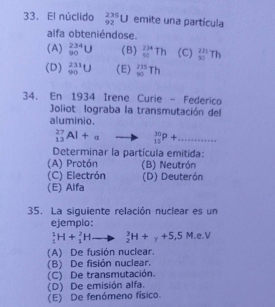 El núclido _(92)^(235)U emite una partícula
alfa obteniéndose.
(A) _(90)^(234)U (B) _(90)^(234)Th (C) _(90)^(231)Th
(D) _(90)^(231)U (E) _(90)^(235)Th
34. En 1934 Irene Curie - Federico
Joliot lograba la transmutación del
aluminio.
_(13)^(27)Al+alpha
_(15)^(30)P+... _
Determinar la partícula emitida:
(A) Protón (B) Neutrón
(C) Electrón (D) Deuterón
(E) Alfa
35. La siguiente relación nuclear es un
ejemplo:
_1^(1H+_1^2H
_2^3H+_y)+5,5M.e.V
(A) De fusión nuclear.
(B) De fisión nuclear.
(C) De transmutación.
(D) De emisión alfa.
(E) De fenómeno físico.