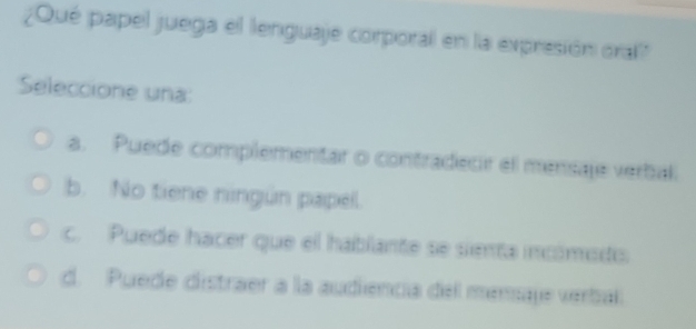 ¿Qué papel juega el lenguaje corporal en la expresión oral?
Seleccione una:
a. Puede complementar o contradecir el mensaje verbal
b. No tiene ningún papel.
c. Puede hacer que el hablante se sienta incómods
d. Puede distraer a la audiencia del mensaje verbal