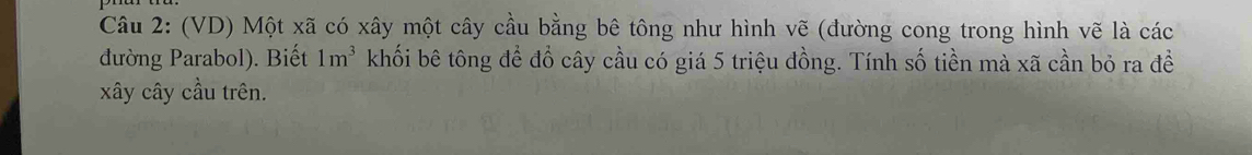 (VD) Một xã có xây một cây cầu bằng bê tông như hình vẽ (đường cong trong hình vẽ là các 
đường Parabol). Biết 1m^3 khối bê tông để đồ cây cầu có giá 5 triệu đồng. Tính số tiền mà xã cần bỏ ra đề 
xây cây cầu trên.