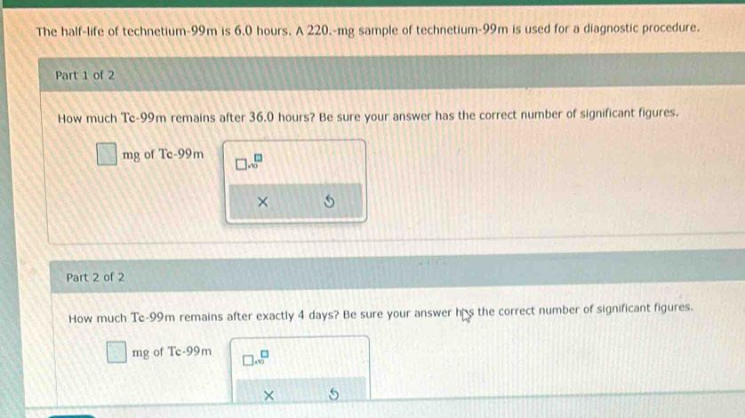 The half-life of technetium- 99m is 6.0 hours. A 220.-mg sample of technetium- 99m is used for a diagnostic procedure. 
Part 1 of 2 
How much Te- 99m remains after 36.0 hours? Be sure your answer has the correct number of significant figures.
s^- mg of Tc-99m □ .sqrt(□ )
× 
Part 2 of 2 
How much Te- 99m remains after exactly 4 days? Be sure your answer his the correct number of significant figures.
□ mg of Tc-99m □ .0^(□)
×