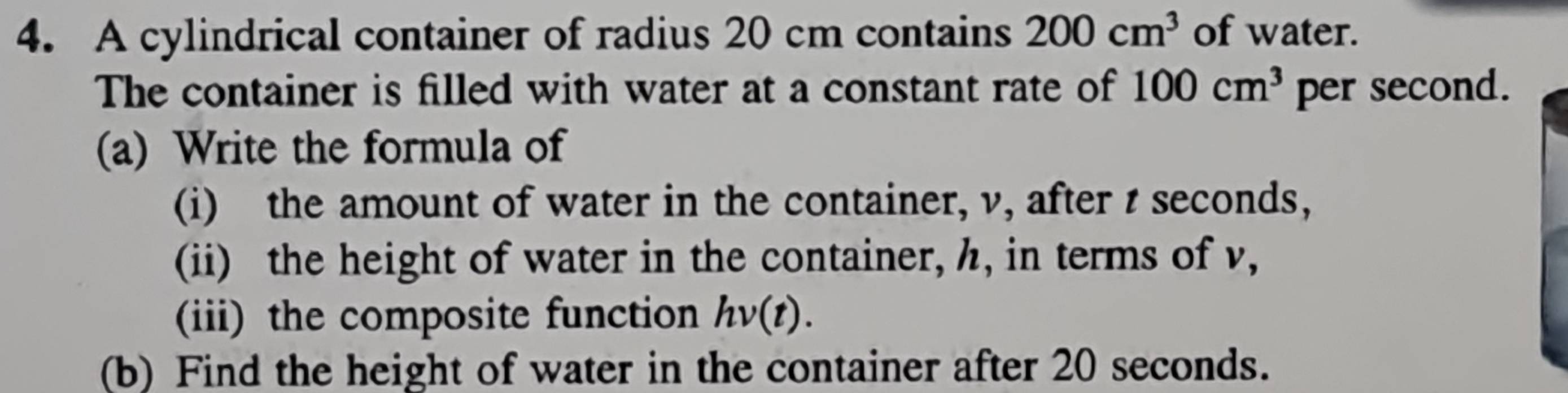 A cylindrical container of radius 20 cm contains 200cm^3 of water. 
The container is filled with water at a constant rate of 100cm^3 per second. 
(a) Write the formula of 
(i) the amount of water in the container, v, after t seconds, 
(ii) the height of water in the container, h, in terms of v, 
(iii) the composite function hv(t). 
(b) Find the height of water in the container after 20 seconds.