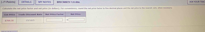 DETAILS MY NOTES ARECMBC9 7.111.004. ASK YOUR TEAC 
Calculate the net price factor and net price (in dollars). For convenience, round the net price factor to five decimal places and the net price to the nearest cent, when necessary.