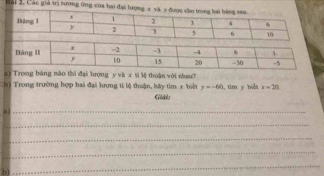 Các gia trị tương ứng của hai đạ 
a) Trong bàng nào thì đại lượng y và x ti lệ thuận với nhau? 
b) Trong trường hợp hai đại lượng tỉ lệ thuận, hãy tìm x biết y=-60 ,tim y biết x=20. 
Giải: 
a)_ 
_ 
_ 
_ 
b) 
_