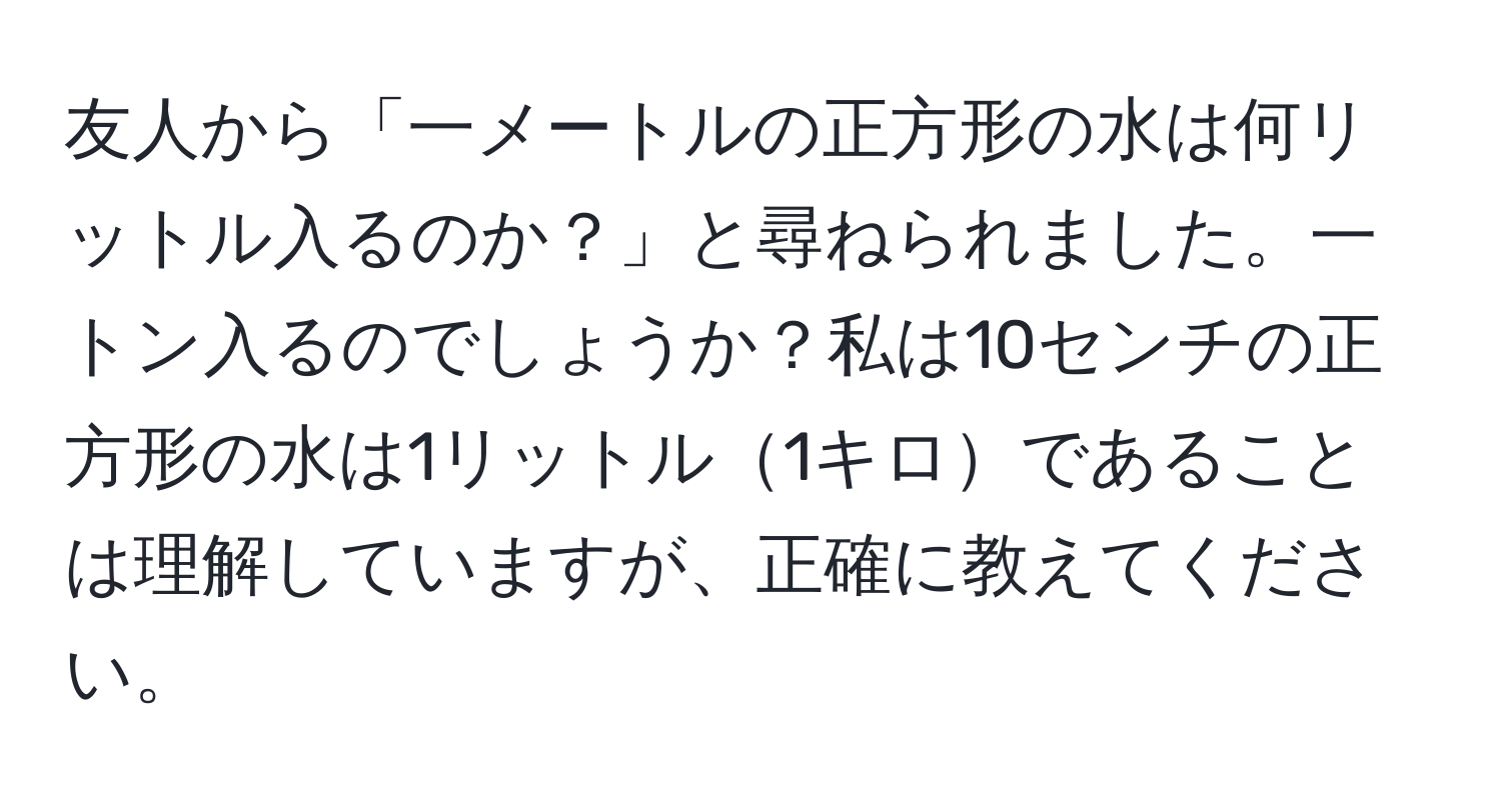 友人から「一メートルの正方形の水は何リットル入るのか？」と尋ねられました。一トン入るのでしょうか？私は10センチの正方形の水は1リットル1キロであることは理解していますが、正確に教えてください。