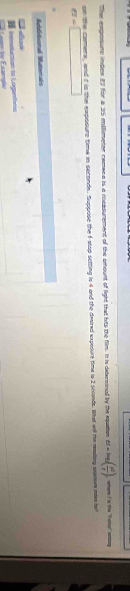 The exposure indlex Ef for a 35 milllimeter camera is a measurement of the amount of light that hits the film. It is determined by the equation sigma =log _4( f^2/f ). where I is the "Y -stas" soting 
on the camers, and it is the exposure time in seconds. Suppose the f -stop setting is 4 and the desired exposure time is 2 seconds. What will the resulbing exposure index ha?
EI=□
Mtititional Materals 
I handucion to Legeadins 
Lem i Erande