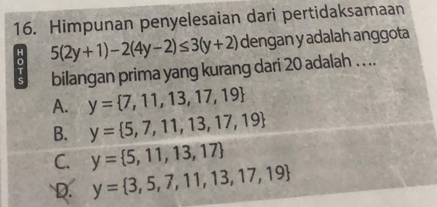 Himpunan penyelesaian dari pertidaksamaan
H 5(2y+1)-2(4y-2)≤ 3(y+2) dengan y adalah anggota
s bilangan prima yang kurang dari 20 adalah . . ..
T
A. y= 7,11,13,17,19
B. y= 5,7,11,13,17,19
C. y= 5,11,13,17
D. y= 3,5,7,11,13,17,19