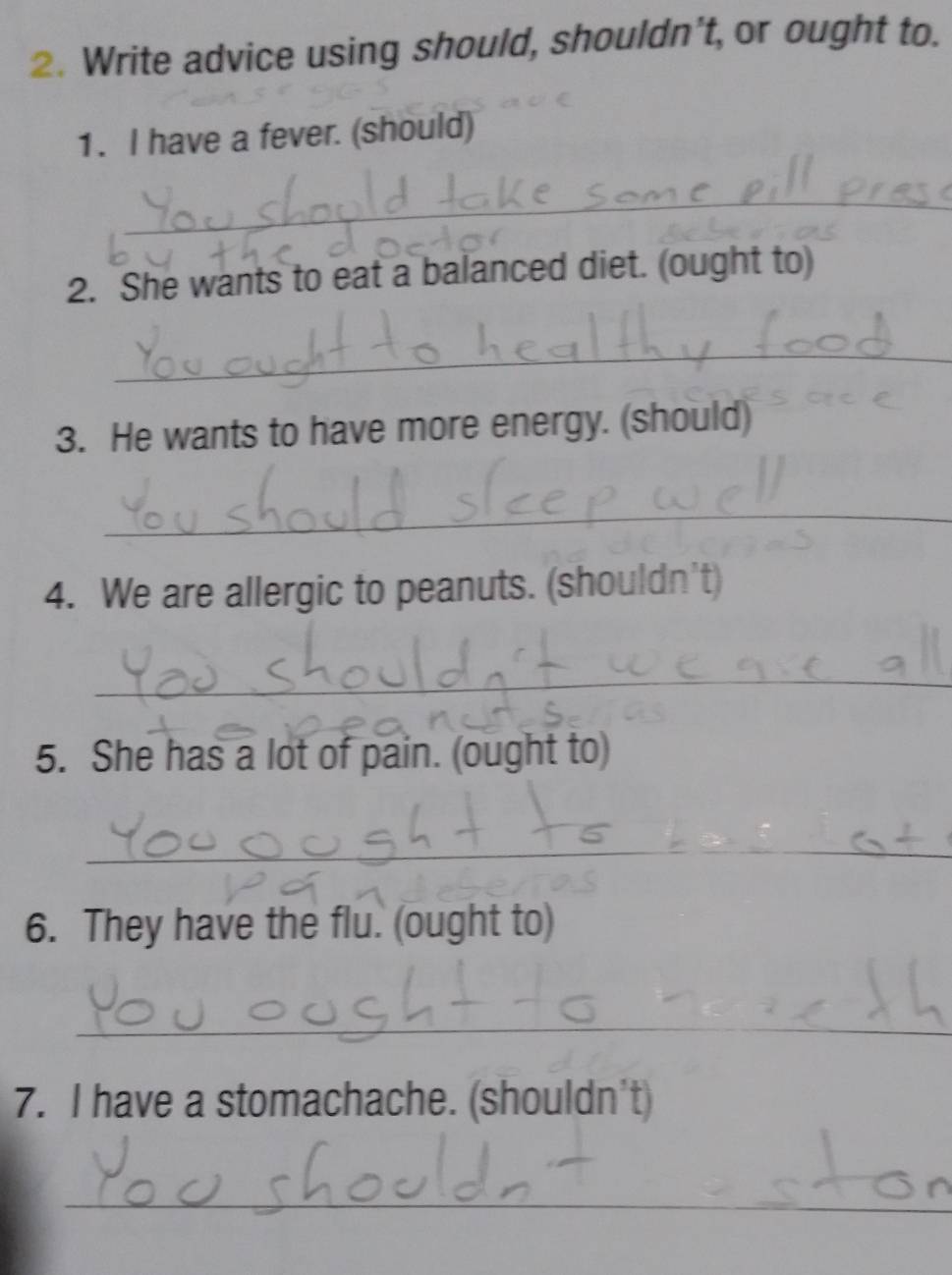 Write advice using should, shouldn't, or ought to. 
1. I have a fever. (should) 
_ 
2. She wants to eat a balanced diet. (ought to) 
_ 
3. He wants to have more energy. (should) 
_ 
4. We are allergic to peanuts. (shouldn't) 
_ 
5. She has a lot of pain. (ought to) 
_ 
6. They have the flu. (ought to) 
_ 
7. I have a stomachache. (shouldn't) 
_