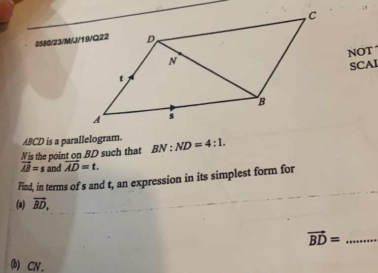 0580/23/M/J 
NOT 
SCAI
ABCD is a parallelogram. 
Nis the point on BD such that BN:ND=4:1.
vector AB=s and vector AD=t. 
Find, in terms of s and t, an expression in its simplest form for 
(a) vector BD, 
_ vector BD=
(b) CN .