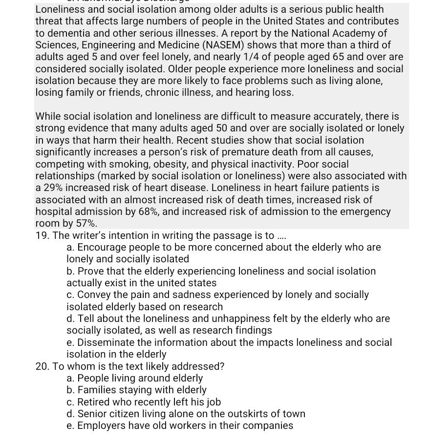 Loneliness and social isolation among older adults is a serious public health
threat that affects large numbers of people in the United States and contributes
to dementia and other serious illnesses. A report by the National Academy of
Sciences, Engineering and Medicine (NASEM) shows that more than a third of
adults aged 5 and over feel lonely, and nearly 1/4 of people aged 65 and over are
considered socially isolated. Older people experience more loneliness and social
isolation because they are more likely to face problems such as living alone,
losing family or friends, chronic illness, and hearing loss.
While social isolation and loneliness are difficult to measure accurately, there is
strong evidence that many adults aged 50 and over are socially isolated or lonely
in ways that harm their health. Recent studies show that social isolation
significantly increases a person’s risk of premature death from all causes,
competing with smoking, obesity, and physical inactivity. Poor social
relationships (marked by social isolation or loneliness) were also associated with
a 29% increased risk of heart disease. Loneliness in heart failure patients is
associated with an almost increased risk of death times, increased risk of
hospital admission by 68%, and increased risk of admission to the emergency
room by 57%.
19. The writer’s intention in writing the passage is to ....
a. Encourage people to be more concerned about the elderly who are
lonely and socially isolated
b. Prove that the elderly experiencing loneliness and social isolation
actually exist in the united states
c. Convey the pain and sadness experienced by lonely and socially
isolated elderly based on research
d. Tell about the loneliness and unhappiness felt by the elderly who are
socially isolated, as well as research findings
e. Disseminate the information about the impacts loneliness and social
isolation in the elderly
20. To whom is the text likely addressed?
a. People living around elderly
b. Families staying with elderly
c. Retired who recently left his job
d. Senior citizen living alone on the outskirts of town
e. Employers have old workers in their companies