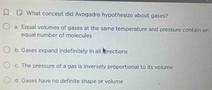 What concept did Avogadro hypothesize about gases?
a. Equal volumes of gases at the same temperature and pressure contain an
equal number of molecules
b. Gases expand indefinitely in all cirections
c. The pressure of a gas is inversely proportional to its volume
d. Gases have no definite shape or volume