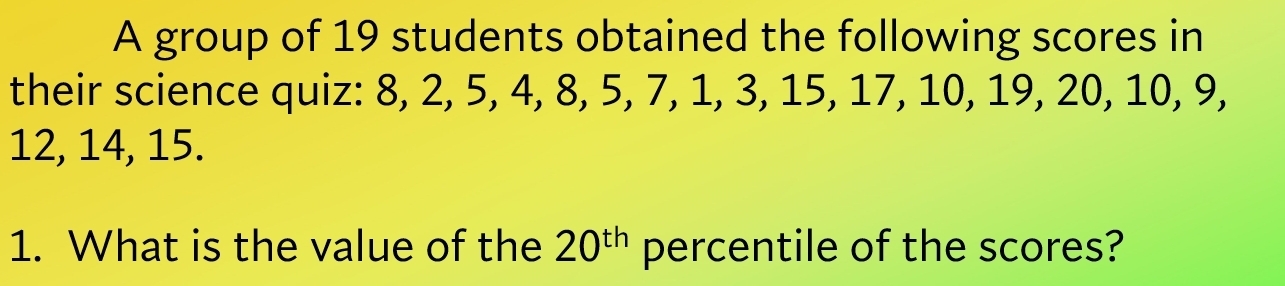 A group of 19 students obtained the following scores in 
their science quiz: 8, 2, 5, 4, 8, 5, 7, 1, 3, 15, 17, 10, 19, 20, 10, 9,
12, 14, 15. 
1. What is the value of the 20^(th) percentile of the scores?