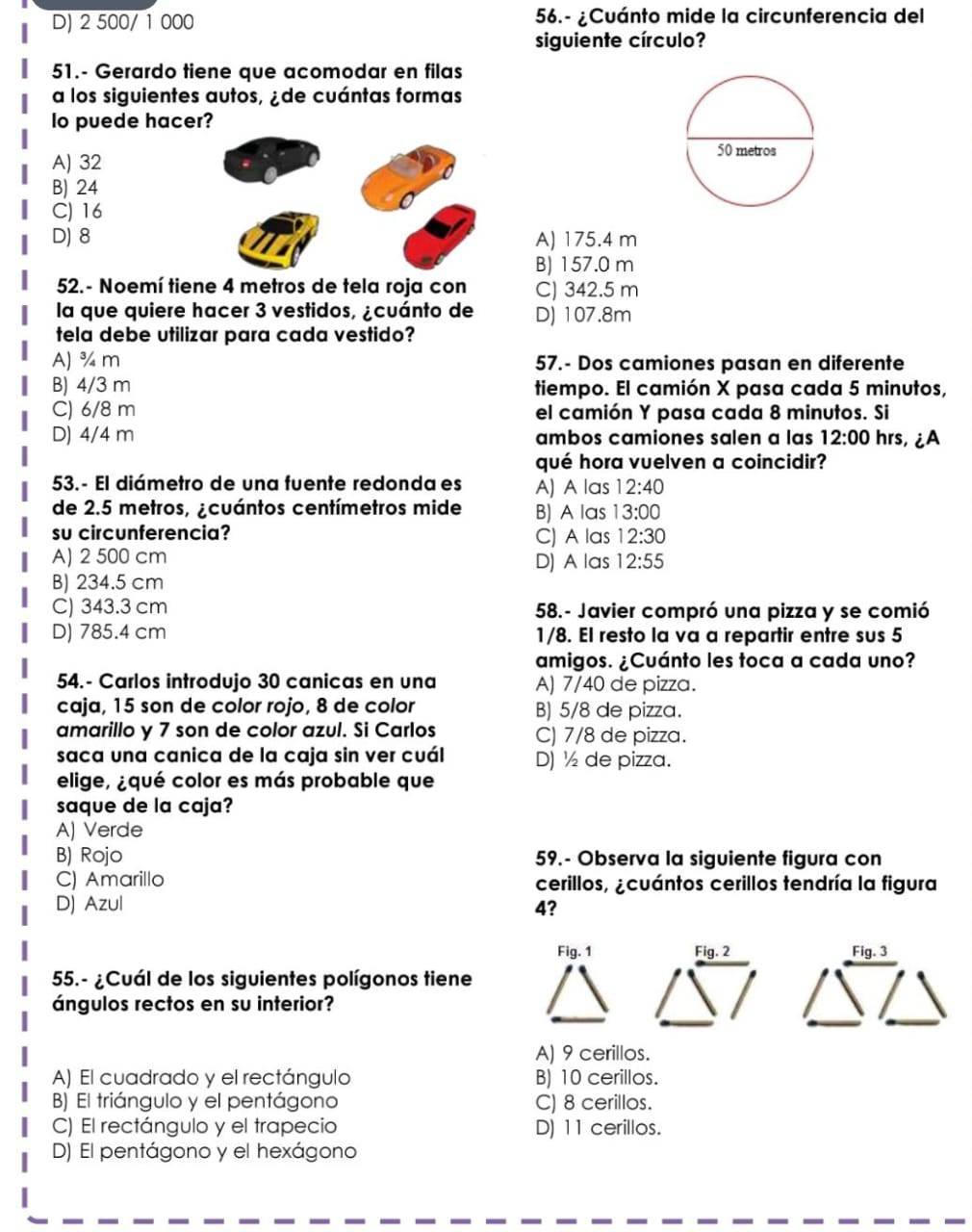 D) 2 500/ 1 000 56.- ¿Cuánto mide la circunferencia del
siguiente círculo?
51.- Gerardo tiene que acomodar en filas
a los siguientes autos, ¿de cuántas formas
lo puede hacer?
A) 32
B) 24
C) 16
D) 8 A) 175.4 m
B) 157.0 m
52. - Noemí tiene 4 metros de tela roja con C) 342.5 m
la que quiere hacer 3 vestidos, ¿cuánto de D) 107.8m
tela debe utilizar para cada vestido?
A) ¾ m 57.- Dos camiones pasan en diferente
B) 4/3 m tiempo. El camión X pasa cada 5 minutos,
C) 6/8 m el camión Y pasa cada 8 minutos. Si
D) 4/4 m ambos camiones salen a las 12:00 hrs, ¿A
qué hora vuelven a coincidir?
53.- El diámetro de una fuente redonda es A) A las 12:40
de 2.5 metros, ¿cuántos centímetros mide B) A las 13:00
su circunferencia? C) A las 12:30
A) 2 500 cm D) A las 12:55
B) 234.5 cm
C) 343.3 cm 58.- Javier compró una pizza y se comió
D) 785.4 cm 1/8. El resto la va a repartir entre sus 5
amigos. ¿Cuánto les toca a cada uno?
54.- Carlos introdujo 30 canicas en una A) 7/40 de pizza.
caja, 15 son de color rojo, 8 de color B) 5/8 de pizza.
amarillo y 7 son de color azul. Si Carlos C) 7/8 de pizza.
saca una canica de la caja sin ver cuál D) ½ de pizza.
elige, ¿qué color es más probable que
saque de la caja?
A) Verde
B) Rojo 59.- Observa la siguiente figura con
C) Amarillo cerillos, ¿cuántos cerillos tendría la figura
D) Azul 4?
Fig.2 Fig.3
55.- ¿Cuál de los siguientes polígonos tiene
ángulos rectos en su interior?
A) 9 cerillos.
A) El cuadrado y el rectángulo B) 10 cerillos.
B) El triángulo y el pentágono C) 8 cerillos.
C) El rectángulo y el trapecio D) 11 cerillos.
D) El pentágono y el hexágono