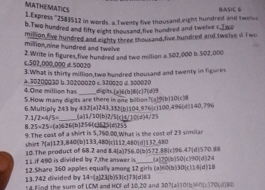 MATHEMATICS
BASIC 6
Express ' 2583512 in words. a.Twenty five thousand,eight hundred and twelve
b.Two hundred and fifty eight thousand,five hundred and twelve c.Two
million,five hundred and eighty three thousand,five hundred and twelve d.Two
million,nine hundred and twelve
2.Write in figures,five hundred and two million a. 502,000 b. 502,000
c. 502,000,000 d. 50020
3.What is thirty million,two hundred thousand and twenty in figures
a. 30200030 b. 30200020 c. 320020 d. 300020
4. One million has _digits.(a) 6 (b) 8 (c) 7 (d) 9
5.How many digits are there in one billion?(a) 9 (b) 10 (c) 8
6.Multiply 243 by 432 (a) 243,332 (b) 104,976 (c) 100,496 (d) 140,796
7. 1/2* 4/5= _ (a) 1/10 (b) 2/5 (c) 4/10 (d) 4/25
8. 25* 25= (a) 626 (b) 256 (c] 625 (d) 255
9.The cost of a shirt is 5,760.00,What is the cost of 23 similar
shirt ?(a) 123,840 (b) 133,480 (c) 112,480 (d) 132,480
10.The product of 68.2 and 8.4 (a) 756.0 (b) 572.88 (c) 96.47 (d) 570.88
11.if 490 is divided by 7,the answer is_ (a) 70 (b) 50 (c) 90 (d) 24
12.Share 360 apples equally among 12 girls (a) 60 (b) 30 (cl14(d) 18
13. 742 divided by 14= (a] 23 (b) 53 (c) 73 (d) 83
14.Find the sum of LCM and HCF of 10,20 and 30?(a) 10(b160 (c) 70 (d) 80