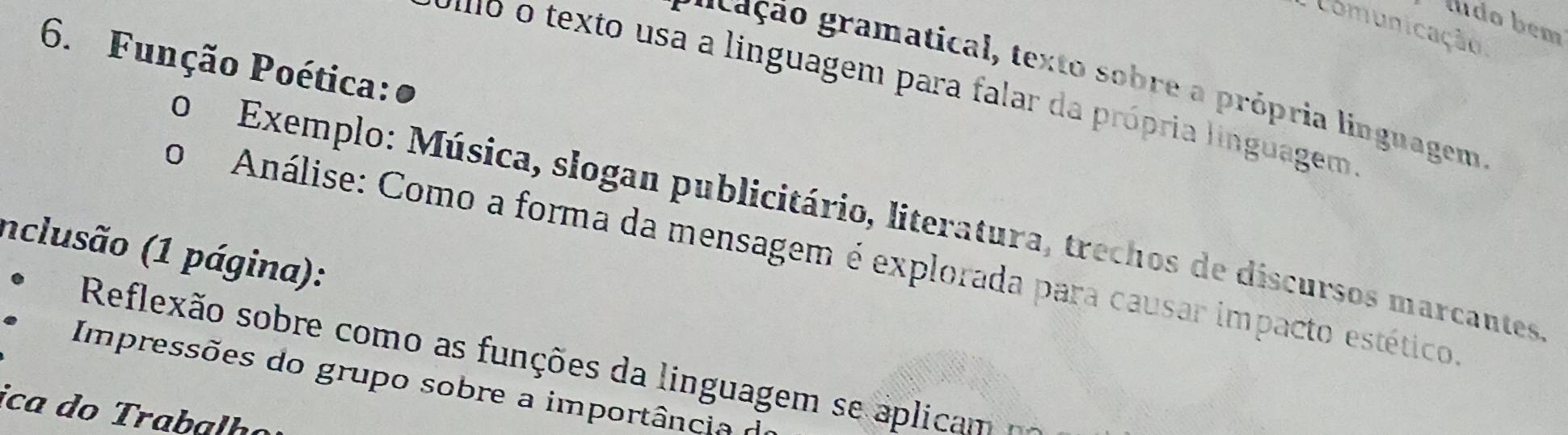 ludo bém 
Comunicação 
6. Função Poética:● 
gr ão gramatical, texto sobre a própria linguagem 
o o texto usa a linguagem para falar da própria linguagem 
0 Exemplo: Música, slogan publicitário, literatura, trechos de discursos marcautes 
inclusão (1 página): o Análise: Como a forma da mensagem é explorada para causar impacto estético 
Reflexão sobre como as funções da linguagem se aplica 
Impressões do grupo sobre a importância d 
ica do Trabalã o