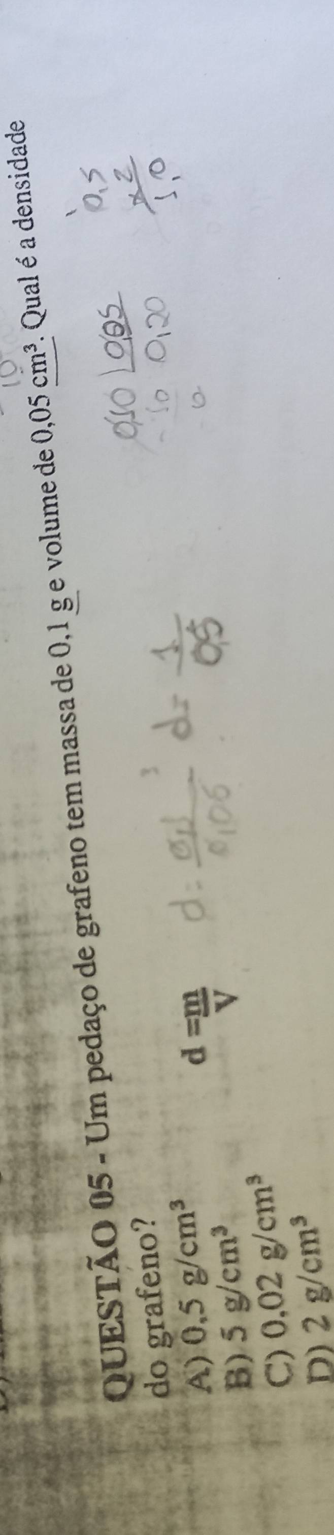 Um pedaço de grafeno tem massa de 0,1 g e volume de 0,05cm^3. Qual é a densidade
do grafeno?
A) 0,5g/cm^3
B) 5g/cm^3
d= m/V 
C) 0.02g/cm^3
D) 2g/cm^3