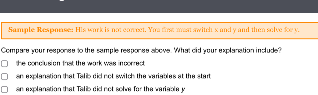 Sample Response: His work is not correct. You first must switch x and y and then solve for y.
Compare your response to the sample response above. What did your explanation include?
the conclusion that the work was incorrect
an explanation that Talib did not switch the variables at the start
an explanation that Talib did not solve for the variable y