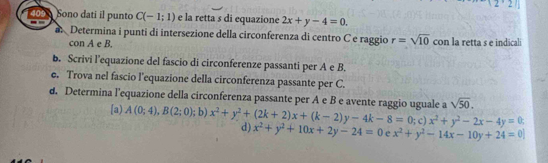 (2,2)
409 Sono dati il punto C(-1;1) e la retta s di equazione 2x+y-4=0. 
a. Determina i punti di intersezione della circonferenza di centro Ce raggio r=sqrt(10) con la retta s e indicali 
con A e B. 
b. Scrivi l’equazione del fascio di circonferenze passanti per A e B. 
c. Trova nel fascio l’equazione della circonferenza passante per C. 
d. Determina l’equazione della circonferenza passante per A e B e avente raggio uguale a sqrt(50). 
[a) A(0;4), B(2;0); b) x^2+y^2+(2k+2)x+(k-2)y-4k-8=0 d) x^2+y^2+10x+2y-24=0 x^2+y^2-14x-10y+24=0]; c) x^2+y^2-2x-4y=0;