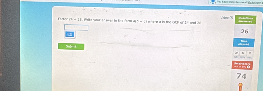 You have prizes to reveal! Go to your c 
Video Questions 
Factor 24+28. Write your answer in the form a(b+c) where a is the GCF of 24 and 28. answered 
(D)
26
Time 
elapsed 
Submit 
00 47 13 
H7 MIN sir 
SmartScore 
out of 100 1
74