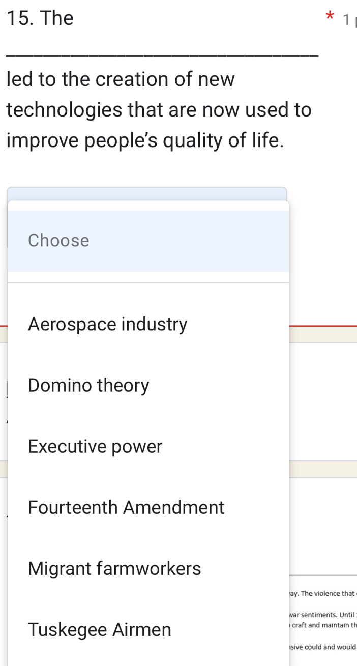 The * 1
led to the creation of new
technologies that are now used to
improve people's quality of life.
Choose
Aerospace industry
Domino theory
Executive power
Fourteenth Amendment
Migrant farmworkers
ay. The violence that
war sentiments. Until:
Tuskegee Airmen
) craft and maintain th
sive could and would