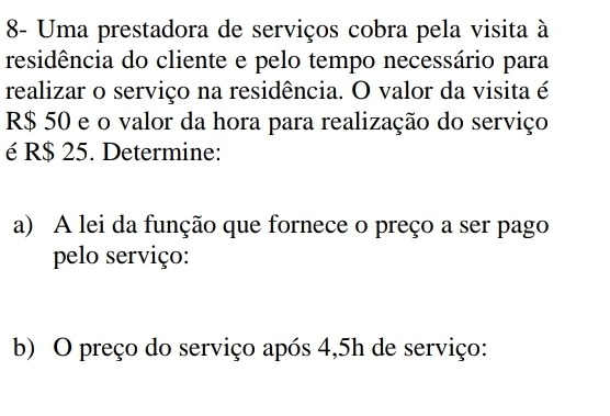 8- Uma prestadora de serviços cobra pela visita à 
residência do cliente e pelo tempo necessário para 
realizar o serviço na residência. O valor da visita é
R$ 50 e o valor da hora para realização do serviço 
é R$ 25. Determine: 
a) A lei da função que fornece o preço a ser pago 
pelo serviço: 
b) O preço do serviço após 4,5h de serviço: