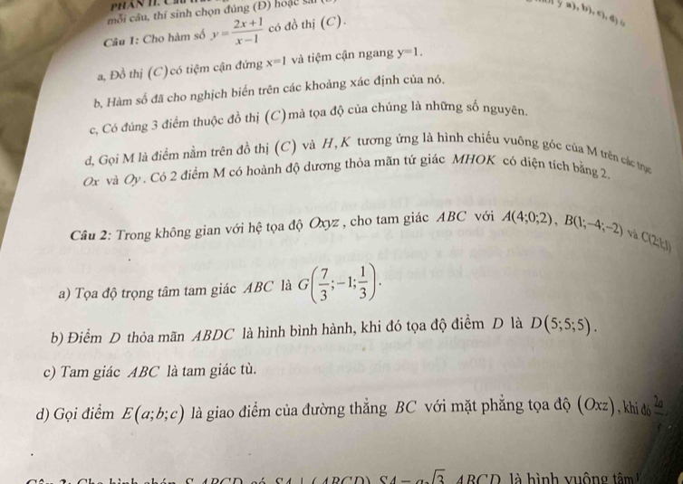 PHAN T C 
mỗi câu, thí sinh chọn đúng (Đ) hoặc vả 
Câu I: Cho hàm số y= (2x+1)/x-1  có đồ thị (C).
 (a),b),c),a
a, Đồ thị (C)có tiệm cận đứng x=1 và tiệm cận ngang y=1. 
b, Hàm số đã cho nghịch biến trên các khoảng xác định của nó, 
c, Có đúng 3 điểm thuộc đồ thị (C)mà tọa độ của chúng là những số nguyên. 
d, Gọi M là điểm nằm trên đồ thị (C) và H, K tương ứng là hình chiếu vuông góc của M trên các trục
Ox và Oy. Có 2 điểm M có hoành độ dương thỏa mãn tứ giác MHOK có diện tích bằng 2. 
Câu 2: Trong không gian với hệ tọa độ Oxyz , cho tam giác ABC với A(4;0;2), B(1;-4;-2) và
C(2;kJ)
a) Tọa độ trọng tâm tam giác ABC là G( 7/3 ;-1; 1/3 ). 
b) Điểm D thỏa mãn ABDC là hình bình hành, khi đó tọa độ điểm D là D(5;5;5). 
c) Tam giác ABC là tam giác tù. 
d) Gọi điểm E(a;b;c) là giao điểm của đường thẳng BC với mặt phẳng tọa độ (Oxz) , khi đó  2a/t 
CA-asqrt(3)ARCD h ì nh vuông tâm