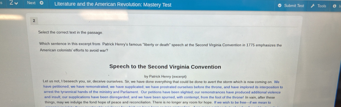 Next Literature and the American Revolution: Mastery Test Submit Test Tools 
2 
Select the correct text in the passage. 
Which sentence in this excerpt from Patrick Henry's famous 'liberty or death" speech at the Second Virginia Convention in 1775 emphasizes the 
American colonists' efforts to avoid war? 
Speech to the Second Virginia Convention 
by Patrick Henry (excerpt) 
Let us not, I beseech you, sir, deceive ourselves. Sir, we have done everything that could be done to avert the storm which is now coming on. We 
have petitioned; we have remonstrated; we have supplicated; we have prostrated ourselves before the throne, and have implored its interposition to 
arrest the tyrannical hands of the ministry and Parliament. Our petitions have been slighted; our remonstrances have produced additional violence 
and insult; our supplications have been disregarded; and we have been spurned, with contempt, from the foot of the throne! In vain, after these 
things, may we indulge the fond hope of peace and reconciliation. There is no longer any room for hope. If we wish to be free—if we mean to