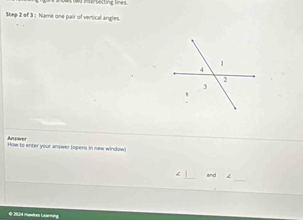 shows two intersecting lines. 
Step 2 of 3 : Name one pair of vertical angles. 
Answer 
How to enter your answer (opens in new window) 
_ 
_and 
© 2024 Hawkes Learning