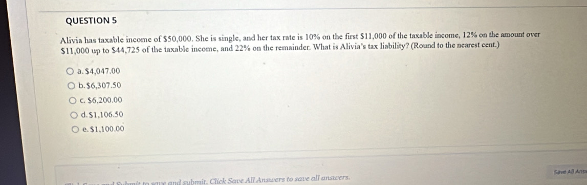 Alivia has taxable income of $50,000. She is single, and her tax rate is 10% on the first $11,000 of the taxable income, 12% on the amount over
$11,000 up to $44,725 of the taxable income, and 22% on the remainder. What is Alivia’s tax liability? (Round to the nearest cent.)
a. $4,047.00
b. $6,307.50
c. $6,200.00
d. $1,106.50
e. $1,100.00
fulmit to save and submit, Click Save All Answers to save all answers. Save All Ans