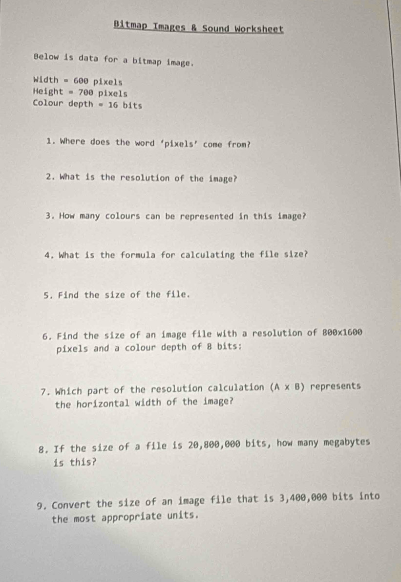 Bitmap Images & Sound Worksheet 
Below is data for a bitmap image. 
Width =600 p xe1_5
Height =700 pixels 
Colour depth =16 bits 
1. Where does the word ‘pixels’ come from? 
2. What is the resolution of the image? 
3. How many colours can be represented in this image? 
4. What is the formula for calculating the file size? 
5. Find the size of the file. 
6. Find the size of an image file with a resolution of 800* 1600
pixels and a colour depth of 8 bits: 
7. Which part of the resolution calculation (A* B) represents 
the horizontal width of the image? 
8. If the size of a file is 20,800,000 bits, how many megabytes 
is this? 
9. Convert the size of an image file that is 3,400,000 bits into 
the most appropriate units.