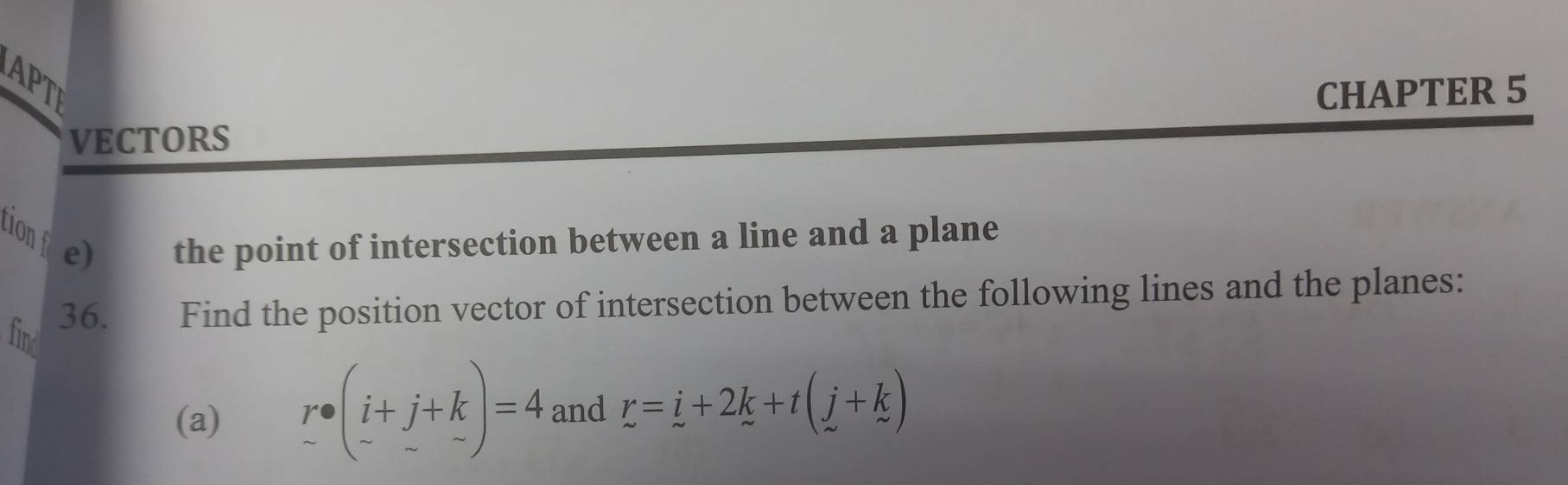 PT 
CHAPTER 5 
VECTORS 
tion e) the point of intersection between a line and a plane 
36. Find the position vector of intersection between the following lines and the planes: 
find 
(a) r· beginpmatrix i+j+k -&-endpmatrix =4 and r=i+2k+t(j+k)